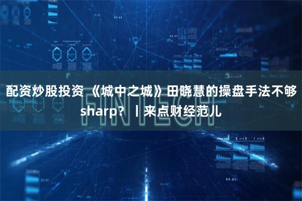 配资炒股投资 《城中之城》田晓慧的操盘手法不够sharp？丨来点财经范儿