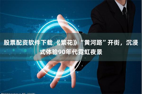 股票配资软件下载 《繁花》“黄河路”开街，沉浸式体验90年代霓虹夜景