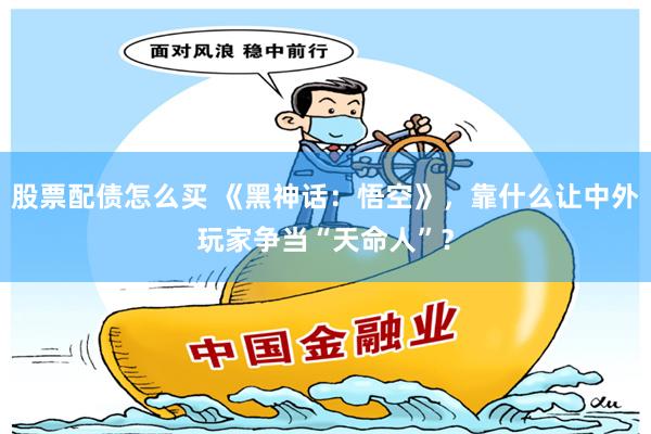 股票配债怎么买 《黑神话：悟空》，靠什么让中外玩家争当“天命人”？