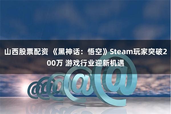 山西股票配资 《黑神话：悟空》Steam玩家突破200万 游戏行业迎新机遇