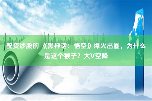配资炒股的 《黑神话：悟空》爆火出圈，为什么是这个猴子？大V空降