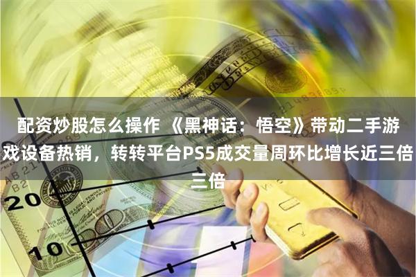 配资炒股怎么操作 《黑神话：悟空》带动二手游戏设备热销，转转平台PS5成交量周环比增长近三倍