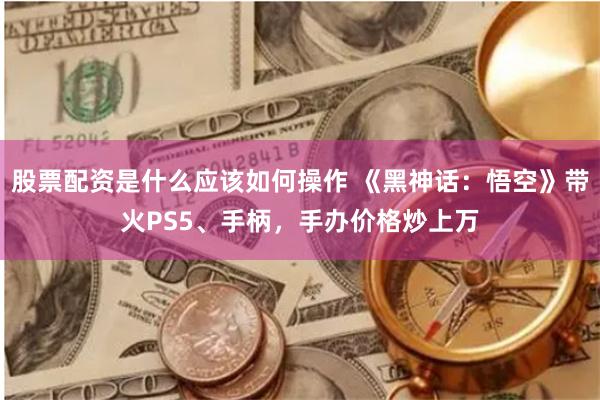 股票配资是什么应该如何操作 《黑神话：悟空》带火PS5、手柄，手办价格炒上万