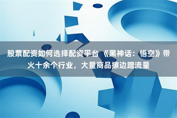 股票配资如何选择配资平台 《黑神话：悟空》带火十余个行业，大量商品擦边蹭流量