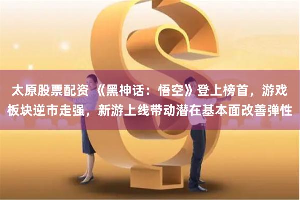 太原股票配资 《黑神话：悟空》登上榜首，游戏板块逆市走强，新游上线带动潜在基本面改善弹性