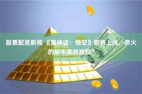 股票配资新闻 《黑神话：悟空》即将上线，带火的却不是游戏股？