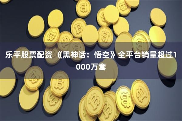 乐平股票配资 《黑神话：悟空》全平台销量超过1000万套