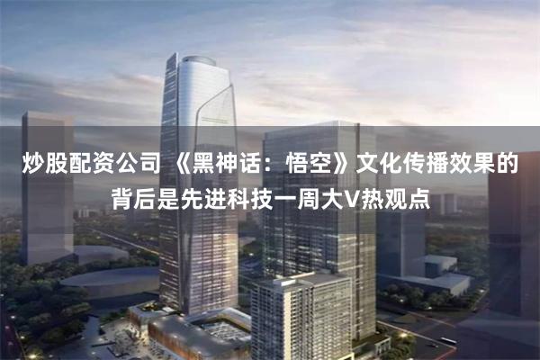 炒股配资公司 《黑神话：悟空》文化传播效果的背后是先进科技一周大V热观点