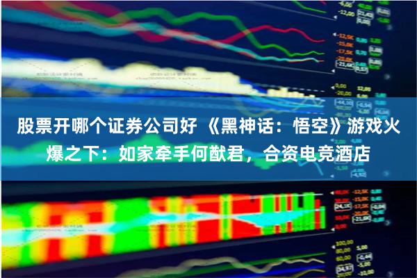 股票开哪个证券公司好 《黑神话：悟空》游戏火爆之下：如家牵手何猷君，合资电竞酒店