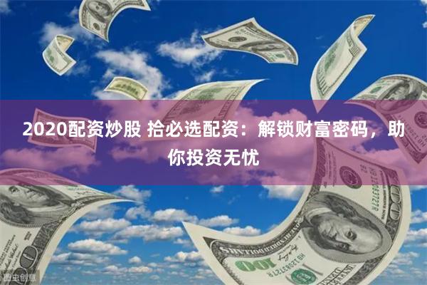 2020配资炒股 拾必选配资：解锁财富密码，助你投资无忧