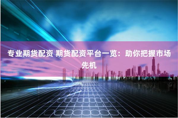 专业期货配资 期货配资平台一览：助你把握市场先机