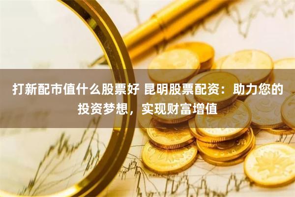 打新配市值什么股票好 昆明股票配资：助力您的投资梦想，实现财富增值