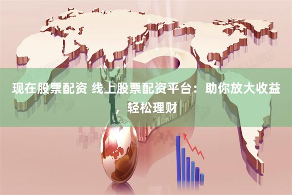 现在股票配资 线上股票配资平台：助你放大收益，轻松理财