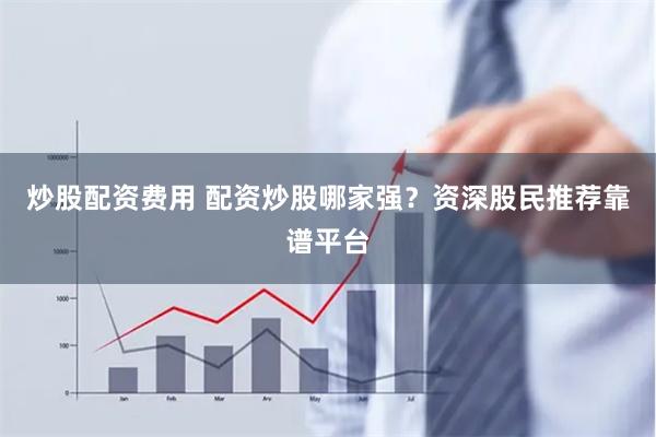 炒股配资费用 配资炒股哪家强？资深股民推荐靠谱平台