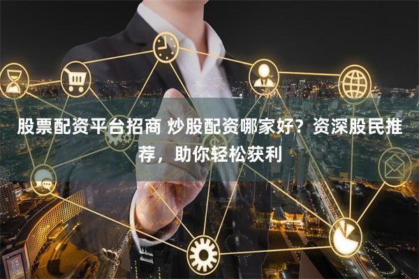 股票配资平台招商 炒股配资哪家好？资深股民推荐，助你轻松获利