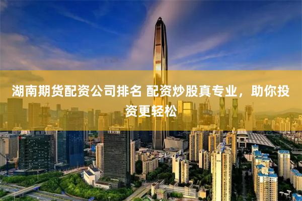 湖南期货配资公司排名 配资炒股真专业，助你投资更轻松