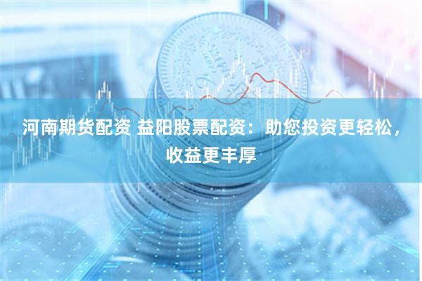 河南期货配资 益阳股票配资：助您投资更轻松，收益更丰厚