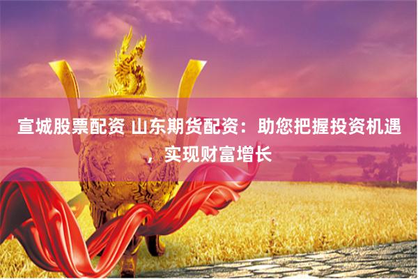宣城股票配资 山东期货配资：助您把握投资机遇，实现财富增长