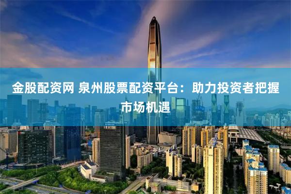 金股配资网 泉州股票配资平台：助力投资者把握市场机遇