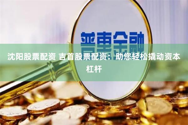 沈阳股票配资 吉首股票配资：助您轻松撬动资本杠杆