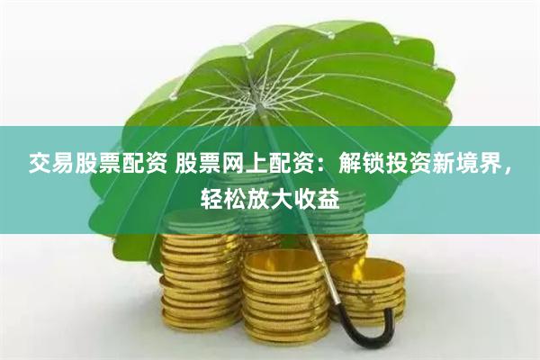 交易股票配资 股票网上配资：解锁投资新境界，轻松放大收益