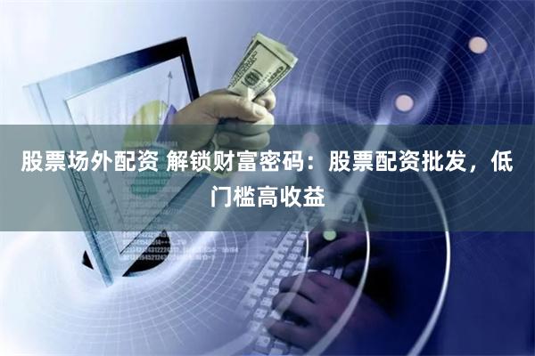 股票场外配资 解锁财富密码：股票配资批发，低门槛高收益