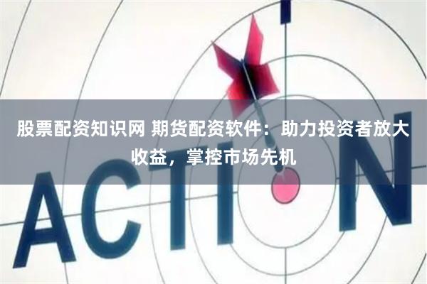 股票配资知识网 期货配资软件：助力投资者放大收益，掌控市场先机