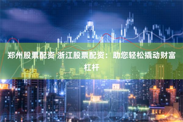 郑州股票配资 浙江股票配资：助您轻松撬动财富杠杆