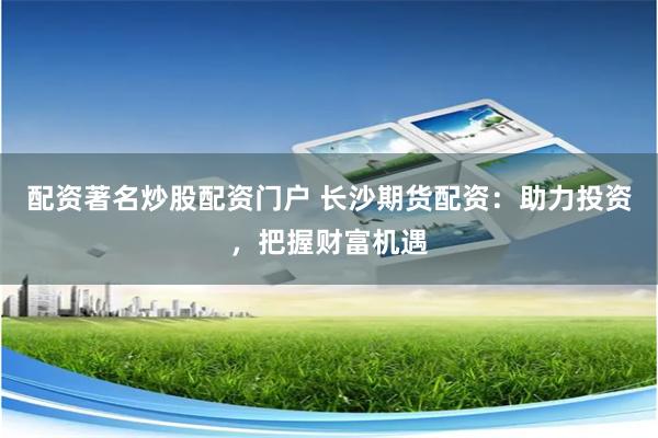 配资著名炒股配资门户 长沙期货配资：助力投资，把握财富机遇