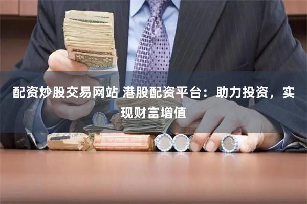 配资炒股交易网站 港股配资平台：助力投资，实现财富增值