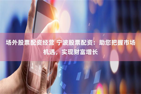 场外股票配资经营 宁波股票配资：助您把握市场机遇，实现财富增长