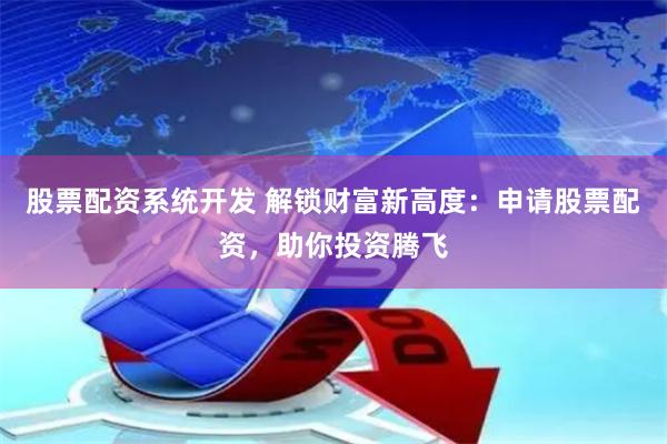 股票配资系统开发 解锁财富新高度：申请股票配资，助你投资腾飞