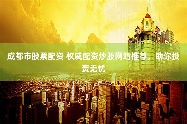 成都市股票配资 权威配资炒股网站推荐，助你投资无忧