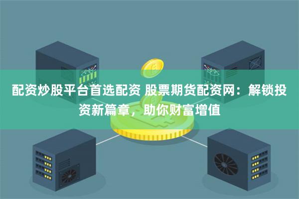 配资炒股平台首选配资 股票期货配资网：解锁投资新篇章，助你财富增值