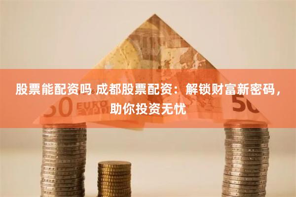 股票能配资吗 成都股票配资：解锁财富新密码，助你投资无忧