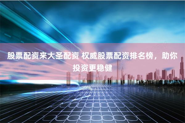 股票配资来大圣配资 权威股票配资排名榜，助你投资更稳健