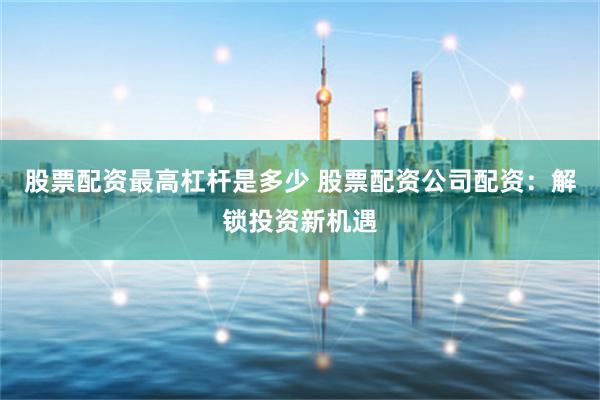 股票配资最高杠杆是多少 股票配资公司配资：解锁投资新机遇