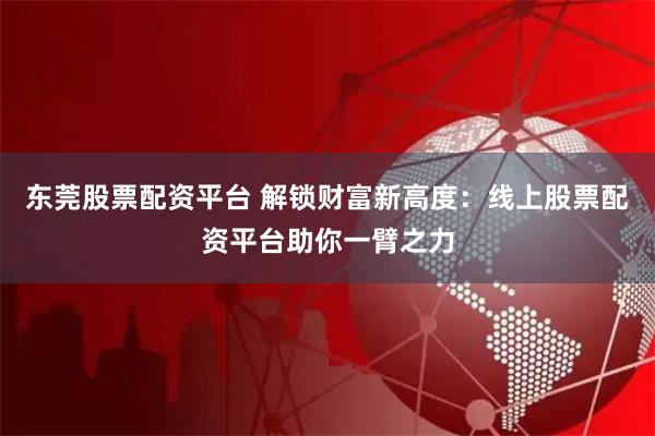 东莞股票配资平台 解锁财富新高度：线上股票配资平台助你一臂之力