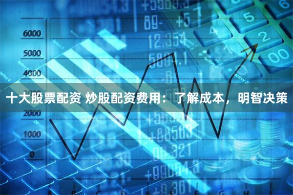十大股票配资 炒股配资费用：了解成本，明智决策