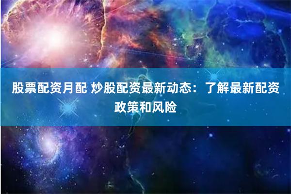 股票配资月配 炒股配资最新动态：了解最新配资政策和风险