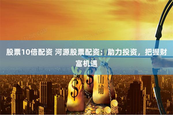 股票10倍配资 河源股票配资：助力投资，把握财富机遇