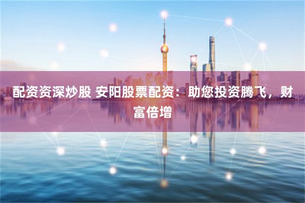 配资资深炒股 安阳股票配资：助您投资腾飞，财富倍增