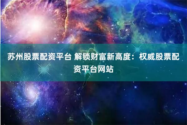 苏州股票配资平台 解锁财富新高度：权威股票配资平台网站