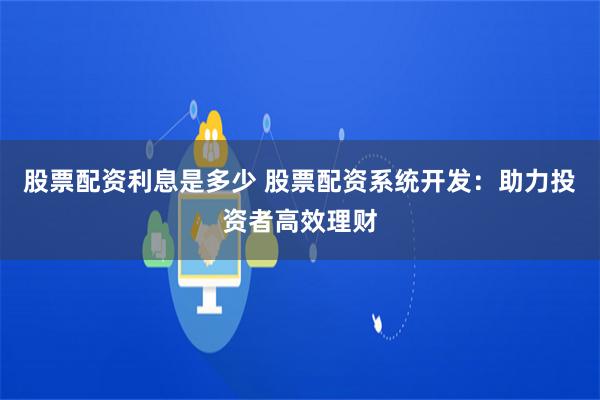 股票配资利息是多少 股票配资系统开发：助力投资者高效理财