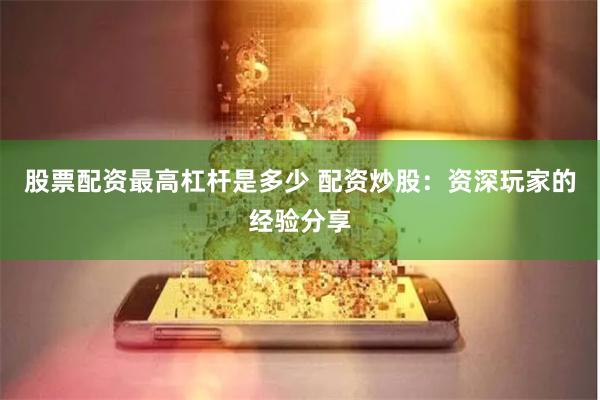 股票配资最高杠杆是多少 配资炒股：资深玩家的经验分享