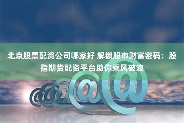 北京股票配资公司哪家好 解锁股市财富密码：股指期货配资平台助你乘风破浪