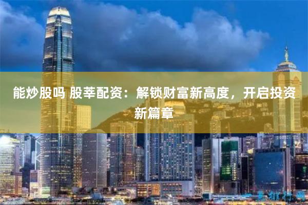 能炒股吗 股莘配资：解锁财富新高度，开启投资新篇章
