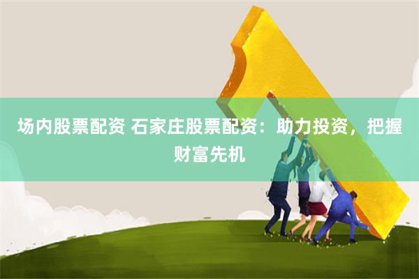 场内股票配资 石家庄股票配资：助力投资，把握财富先机