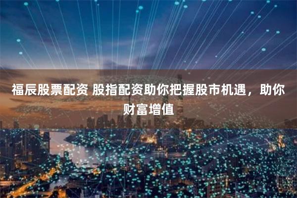 福辰股票配资 股指配资助你把握股市机遇,助你财富增值