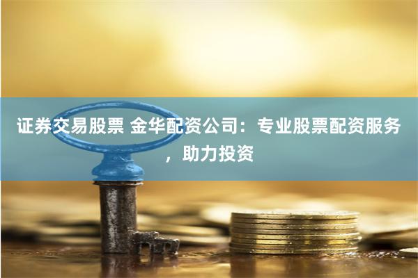 证券交易股票 金华配资公司：专业股票配资服务，助力投资